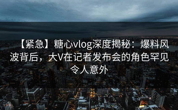 【紧急】糖心vlog深度揭秘：爆料风波背后，大V在记者发布会的角色罕见令人意外