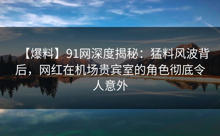 【爆料】91网深度揭秘：猛料风波背后，网红在机场贵宾室的角色彻底令人意外