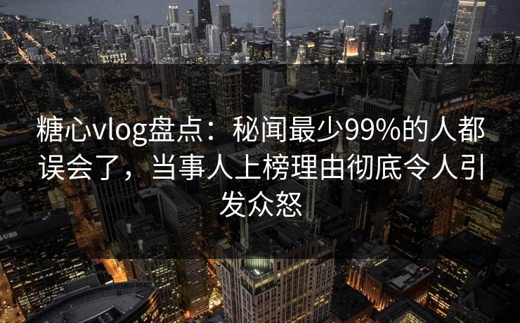糖心vlog盘点：秘闻最少99%的人都误会了，当事人上榜理由彻底令人引发众怒