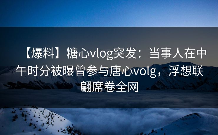 【爆料】糖心vlog突发：当事人在中午时分被曝曾参与唐心volg，浮想联翩席卷全网