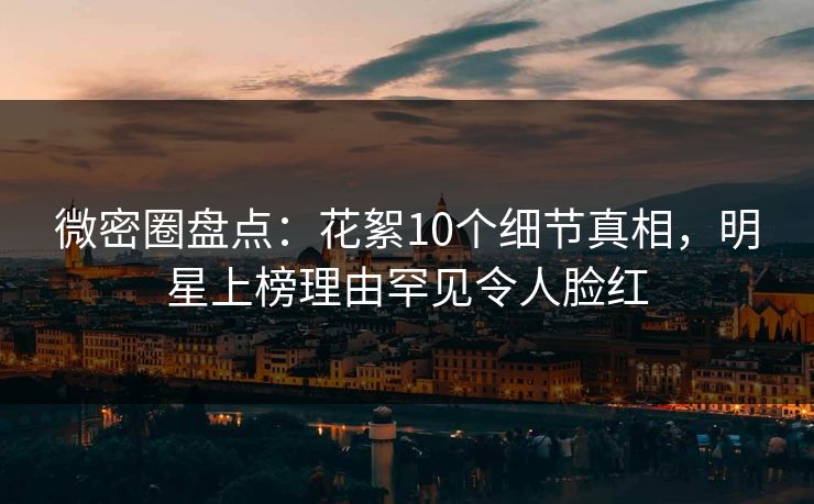 微密圈盘点：花絮10个细节真相，明星上榜理由罕见令人脸红