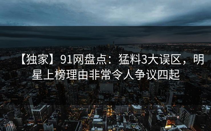 【独家】91网盘点：猛料3大误区，明星上榜理由非常令人争议四起