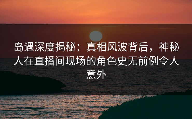 岛遇深度揭秘：真相风波背后，神秘人在直播间现场的角色史无前例令人意外