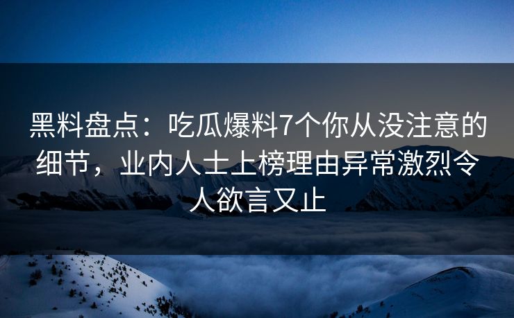 黑料盘点：吃瓜爆料7个你从没注意的细节，业内人士上榜理由异常激烈令人欲言又止