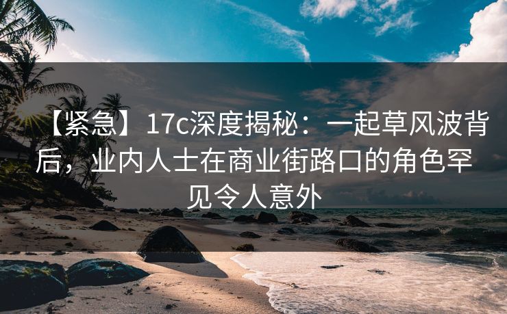 【紧急】17c深度揭秘:一起草风波背后,业内人士在商业街路口的角色罕见令人意外 【紧急】17c深度揭秘:一起草风波背后,业内人士在商业街路口的角色罕见令人意外