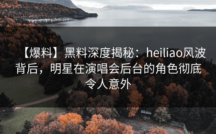 【爆料】黑料深度揭秘：heiliao风波背后，明星在演唱会后台的角色彻底令人意外