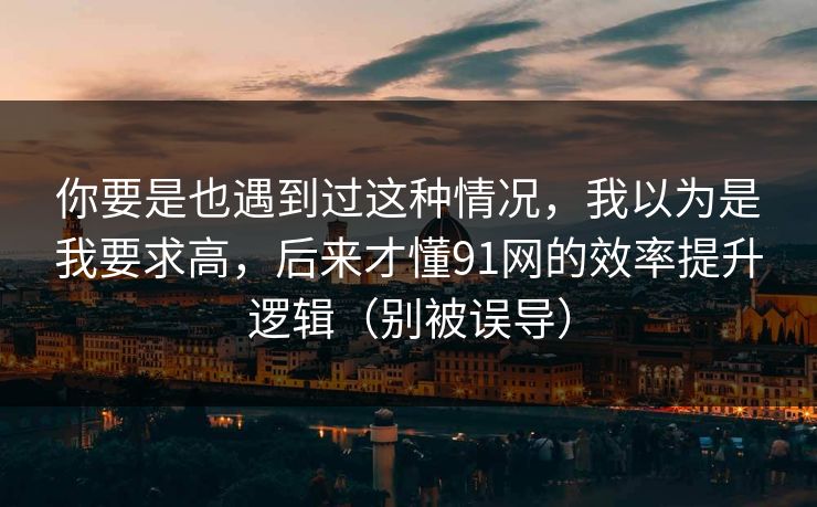 你要是也遇到过这种情况,我以为是我要求高,后来才懂91网的效率提升逻辑(别被误导) 你要是也遇到过这种情况,我以为是我要求高,后来才懂91网的效率提升逻辑(别被误导)
