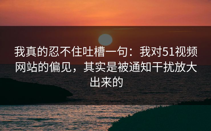 我真的忍不住吐槽一句：我对51视频网站的偏见，其实是被通知干扰放大出来的