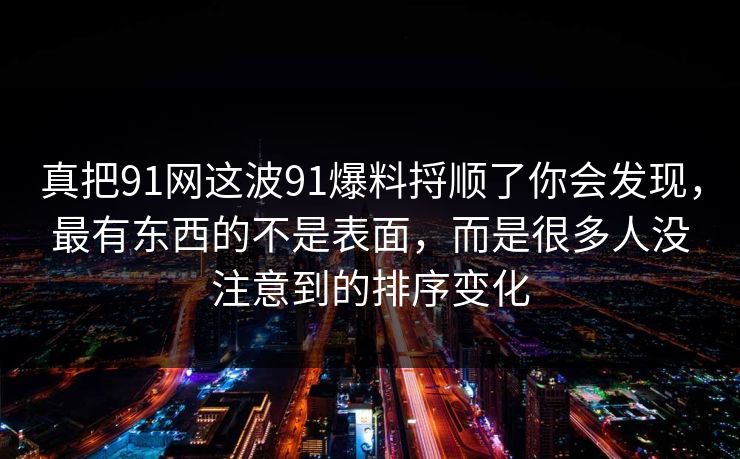 真把91网这波91爆料捋顺了你会发现，最有东西的不是表面，而是很多人没注意到的排序变化