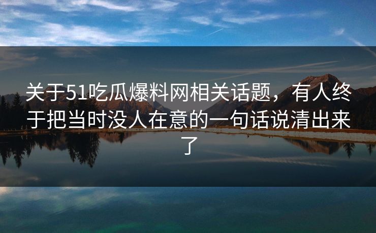 关于51吃瓜爆料网相关话题,有人终于把当时没人在意的一句话说清出来了 关于51吃瓜爆料网相关话题,有人终于把当时没人在意的一句话说清出来了