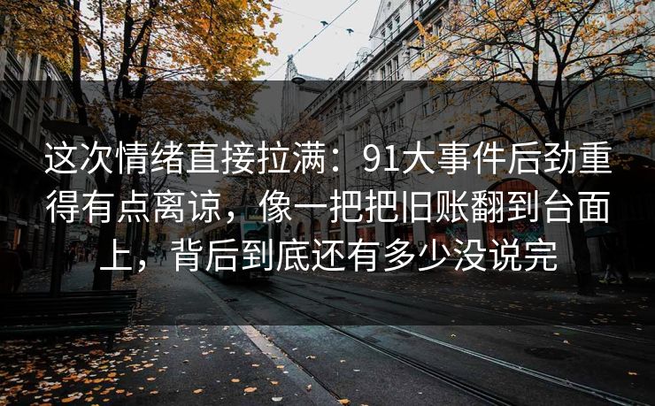 这次情绪直接拉满：91大事件后劲重得有点离谅，像一把把旧账翻到台面上，背后到底还有多少没说完
